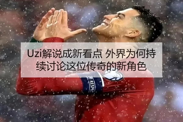 Uzi解说成新看点 外界为何持续讨论这位传奇的新角色