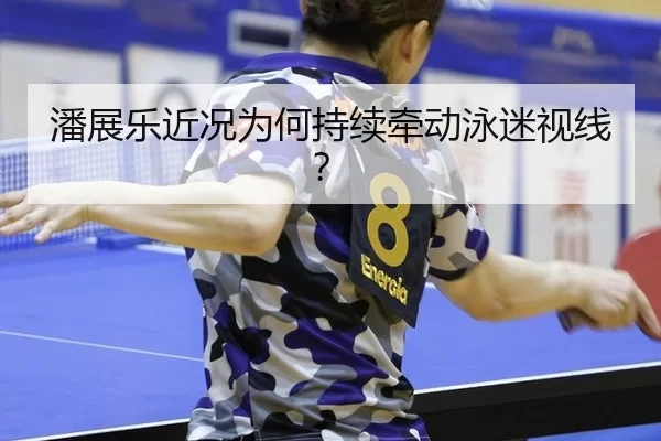 潘展乐近况为何持续牵动泳迷视线？